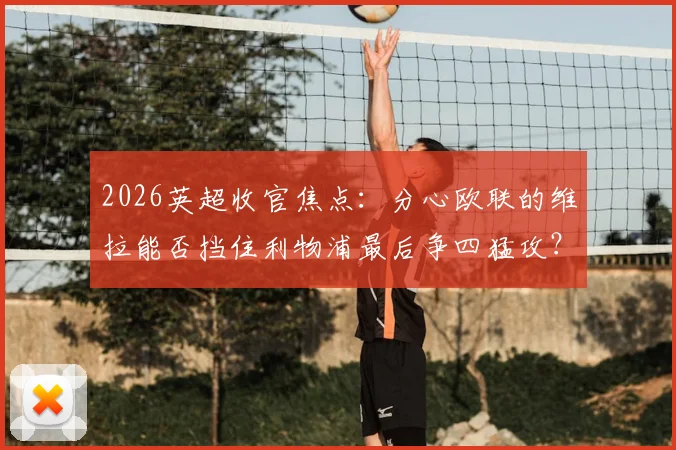 2026英超收官焦点:分心欧联的维拉能否挡住利物浦最后争四猛攻?战术与关键球员全面前瞻