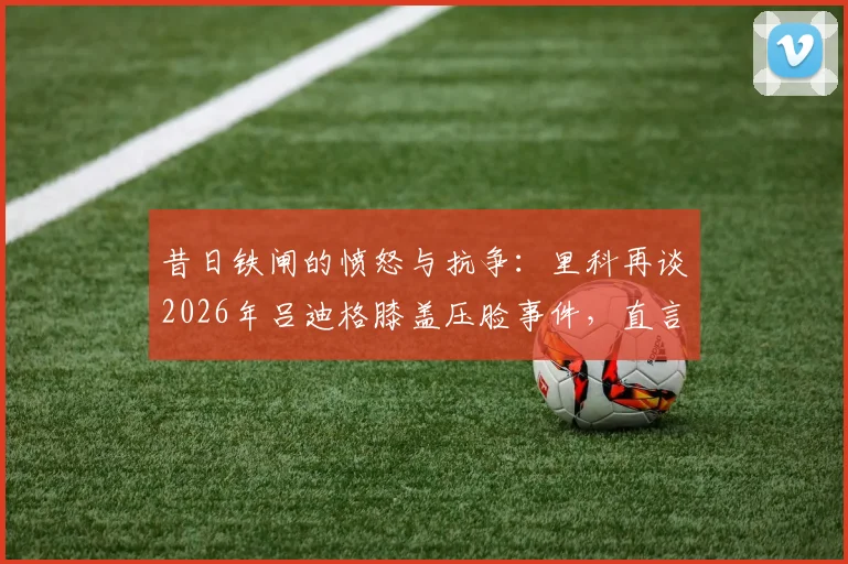 昔日铁闸的愤怒与抗争：里科再谈2026年吕迪格膝盖压脸事件，直言无法原谅的背后原因与心路历程