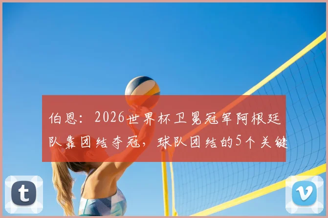 伯恩：2026世界杯卫冕冠军阿根廷队靠团结夺冠，球队团结的5个关键因素分析