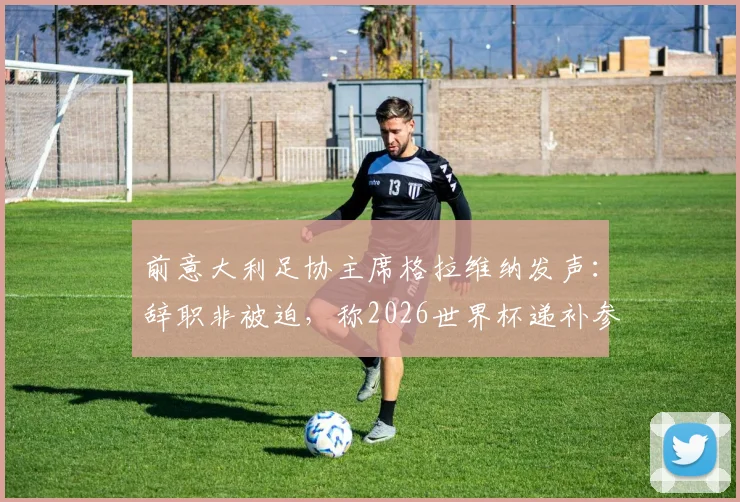前意大利足协主席格拉维纳发声：辞职非被迫，称2026世界杯递补参赛是可耻行为