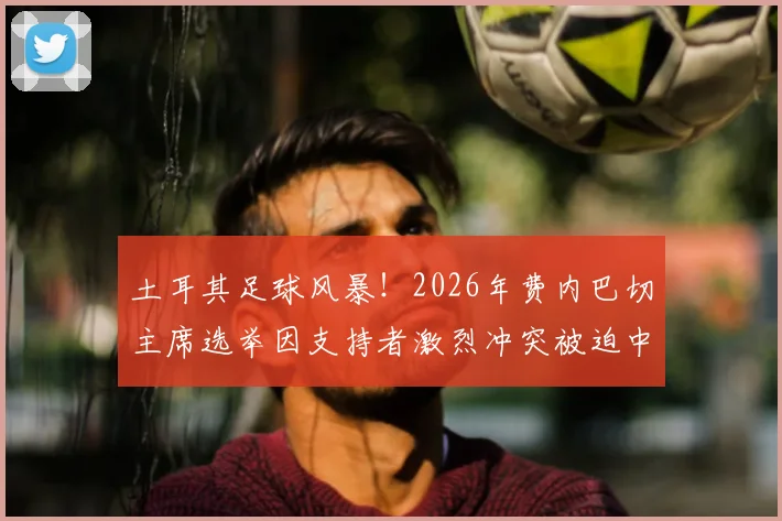 土耳其足球风暴!2026年费内巴切主席选举因支持者激烈冲突被迫中止,深度剖析俱乐部治理危机