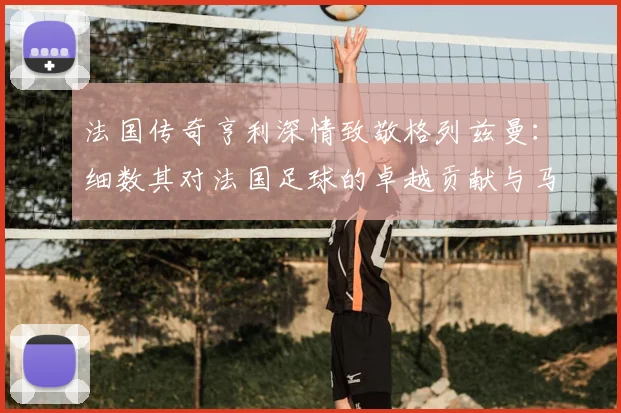 法国传奇亨利深情致敬格列兹曼：细数其对法国足球的卓越贡献与马竞生涯展望
