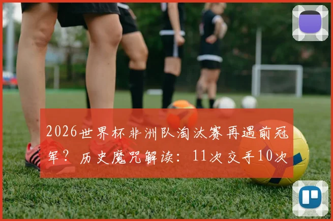 2026世界杯非洲队淘汰赛再遇前冠军?历史魔咒解读:11次交手10次出局,仅一次例外