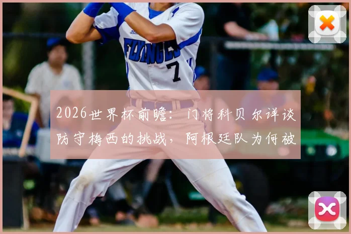 2026世界杯前瞻：门将科贝尔详谈防守梅西的挑战，阿根廷队为何被视为夺冠大热门？