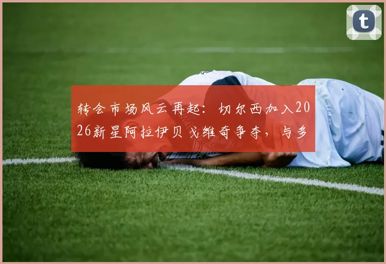 转会市场风云再起:切尔西加入2026新星阿拉伊贝戈维奇争夺,与多支意甲豪门展开正面竞争