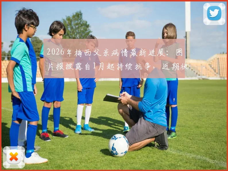 2026年梅西父亲病情最新进展：图片报披露自1月起持续抗争，近期状况引担忧